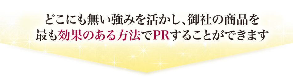 どこにもない強みを活かし、御社の商品を最も効果のある方法でPRすることができます