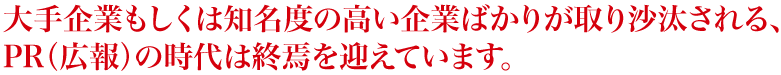 大手企業もしくは知名度の高い企業ばかりが取り沙汰される、PR（広報）の時代は終焉を迎えています。