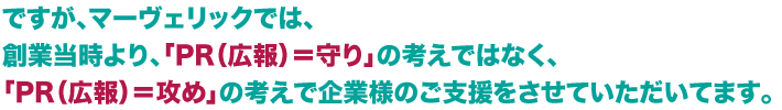 ですが、マヴェリックでは、創業当時より、「PR（広報）＝守り」の考えではなく、「PR（広報）＝攻め」の考えで企業様のご支援をさせていただいてます。