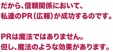 だから、信頼関係において、私達のPR（広報）が成功するのです。PRは魔法ではありません。但し、魔法のような効果があります。