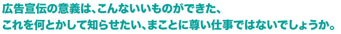 広告宣伝の意義は、こんないいものができた、これを何とかして知らせたい、まことに尊い仕事ではないでしょうか。