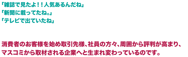 「雑誌で見たよ！！人気あるんだね」「新聞に載ってたね。」「テレビで出ていたね」消費者のお客様を始め取引先様、社員の方々、周囲から評判が高まり、マスコミから取材される企業へと生まれ変わっているのです。  