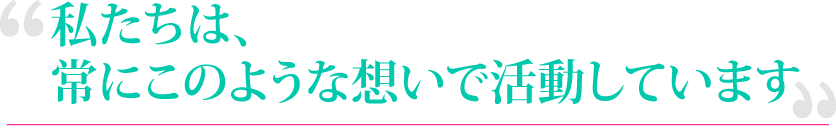 私たちは、常にこのような想いで活動しています