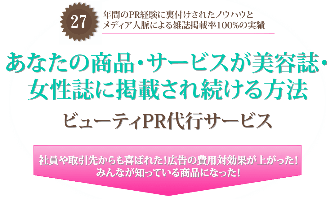 ２７年間のPR経験に裏付けされたノウハウとメディア人脈による雑誌掲載率100%の実績
あなたの商品・サービスが美容誌・女性誌に掲載され続ける方法
ビューティPR代行サービス
社員や取引先からも喜ばれた！広告の費用対効果が上がった！みんなが知っている商品になった！